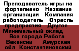 Преподаватель игры на фортепиано › Название организации ­ Компания-работодатель › Отрасль предприятия ­ Другое › Минимальный оклад ­ 1 - Все города Работа » Вакансии   . Амурская обл.,Константиновский р-н